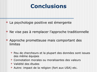 Conclusions 
 La psychologie positive est émergente 
 Ne vise pas à remplacer l’approche traditionnelle 
 Approche prometteuse mais comportant des 
limites 
 Peu de chercheurs et la plupart des données sont issues 
des même équipes 
 Connotation morales ou moralisantes des valeurs 
 Validité des études 
 Autre: impact de la religion (fort aux USA) etc. 
 