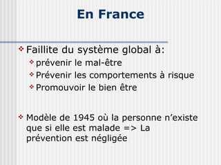 En France 
Faillite du système global à: 
 prévenir le mal-être 
 Prévenir les comportements à risque 
 Promouvoir le bien être 
 Modèle de 1945 où la personne n’existe 
que si elle est malade => La 
prévention est négligée 
 