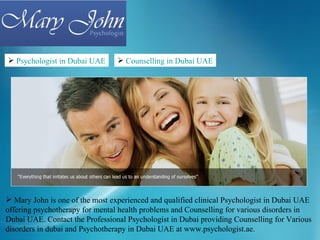 Psychologist in Dubai UAE       Counselling in Dubai UAE




 Mary John is one of the most experienced and qualified clinical Psychologist in Dubai UAE
offering psychotherapy for mental health problems and Counselling for various disorders in
Dubai UAE. Contact the Professional Psychologist in Dubai providing Counselling for Various
disorders in dubai and Psychotherapy in Dubai UAE at www.psychologist.ae.
 