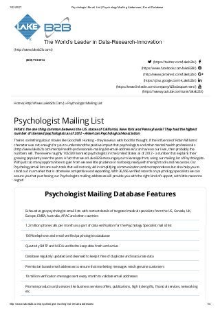 1/23/2017 Psychologist Email List | Psychology Mailing Addresses | Email Database
http://www.lakeb2b.com/psychologist­mailing­list­email­addresses/ 1/4
(http://www.lakeb2b.com/)
  
(800) 710-5516
 (https://twitter.com/lakeb2b/) 
(https://www.facebook.com/lakeB2B/) 
(http://www.pinterest.com/lakeb2b/) 
(https://plus.google.com/+Lakeb2b/) 
(https://www.linkedin.com/company/b2bdatapartners/) 
(https://www.youtube.com/user/lakeb2b/)
Home (Http://Www.Lakeb2b.Com/) » Psychologist Mailing List
Psychologist Mailing List
What’s the one thing common between the U.S. states of California, New York and Pennsylvania? They had the highest
number of licensed psychologists as of 2012 – American Psychological Association
There’s something about movies like Good Will Hunting – they leave us with food for thought. If the inﬂuence of Robin Williams’
character was not enough for you to understand the positive impact that psychologists and other mental health professionals
(http://www.lakeb2b.com/mental-health-professionals-mailing-list-email-addresses/) can have on our lives, then probably the
numbers will. There were roughly 106,500 licensed psychologists in the United States as of 2012 – a number that explains their
growing popularity over the years. A fact that we at Lake B2B encourage you to leverage from, using our mailing list of Psychologists.
With just too many opportunities to gain from we see little prudence in not being ready with the right tools and resources. Our
Psychology email lists are such tools that will not only aid in simplifying communication and correspondence but also help you to
stand out in a market that is otherwise competitive and expanding. With 36,956 veriﬁed records on psychology specialists we can
assure you that purchasing our Psychologists mailing addresses will provide you with the right kind of support, with little reason to
regret!
Psychologist Mailing Database Features
Exhaustive geo psychologist email lists with contact details of targeted medical specialists from the US, Canada, UK,
Europe, EMEA, Australia, APAC and other countries
1.2 million phone calls per month as a part of data veriﬁcation for the Psychology Specialist mail id list
100% telephone and email veriﬁed psychologists database
Quarterly SMTP and NCOA veriﬁed to keep data fresh and active
Database regularly updated and cleansed to keep it free of duplicate and inaccurate data
Permission based email addresses to ensure that marketing messages reach genuine customers
10 million veriﬁcation messages sent every month to validate email addresses
Promote products and services like business services oﬀers, publications, high ticket gifts, ﬁnancial services, networking
etc.
 