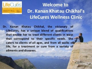 Welcome to
Dr. Kanan Khatau Chikhal’s
LifeCures Wellness Clinic
Dr. Kanan Khatau Chikhal, the visionary of
LifeCures, has a unique blend of qualifications
that enable her to treat different clients in ways
that correspond to their specific needs. She
caters to clients of all ages, and from all walks of
life, for a treatment or cure from a variety of
ailments and diseases.
 