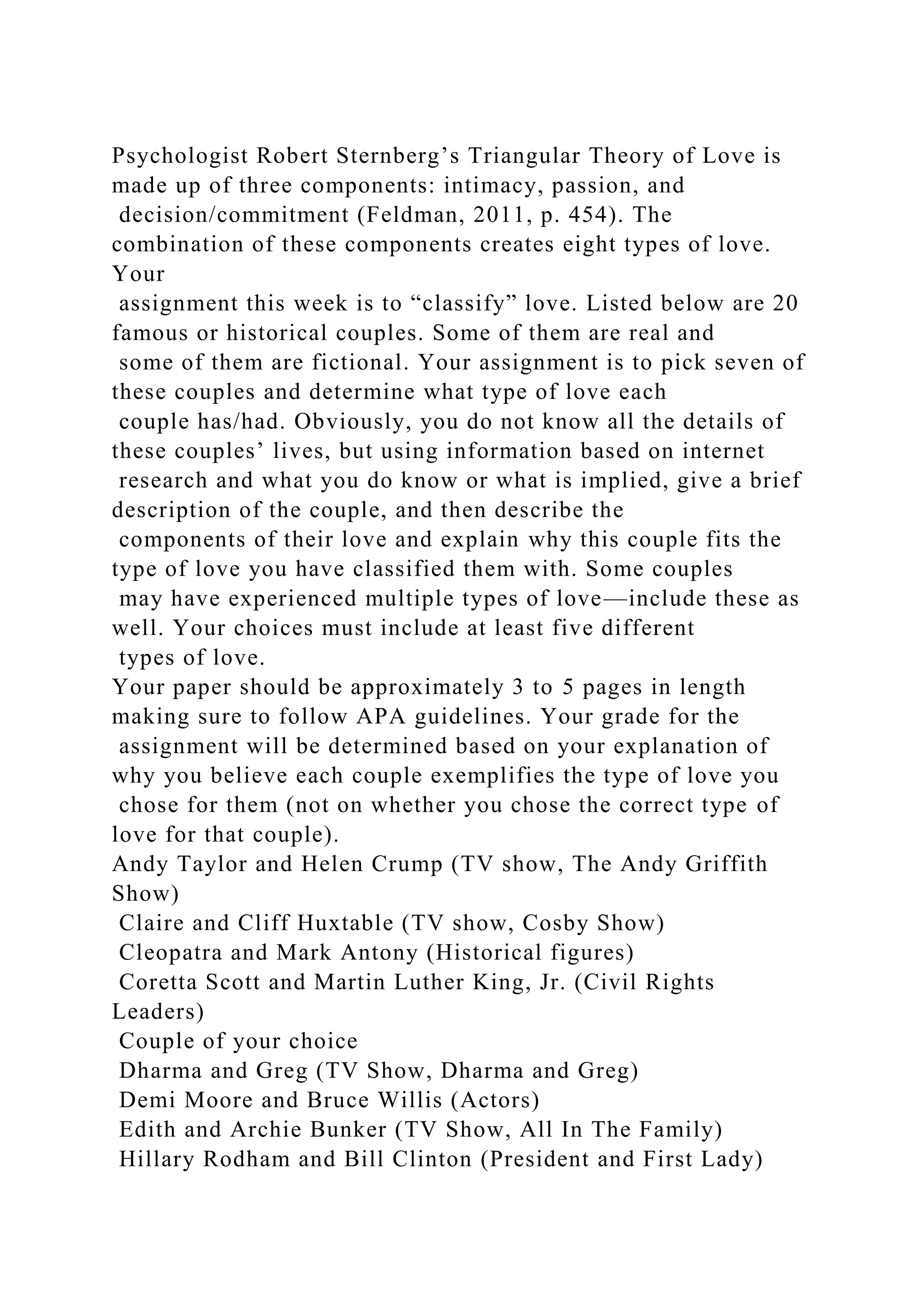 Psychologist Robert Sternberg’s Triangular Theory of Love is
made up of three components: intimacy, passion, and
decision/commitment (Feldman, 2011, p. 454). The
combination of these components creates eight types of love.
Your
assignment this week is to “classify” love. Listed below are 20
famous or historical couples. Some of them are real and
some of them are fictional. Your assignment is to pick seven of
these couples and determine what type of love each
couple has/had. Obviously, you do not know all the details of
these couples’ lives, but using information based on internet
research and what you do know or what is implied, give a brief
description of the couple, and then describe the
components of their love and explain why this couple fits the
type of love you have classified them with. Some couples
may have experienced multiple types of love—include these as
well. Your choices must include at least five different
types of love.
Your paper should be approximately 3 to 5 pages in length
making sure to follow APA guidelines. Your grade for the
assignment will be determined based on your explanation of
why you believe each couple exemplifies the type of love you
chose for them (not on whether you chose the correct type of
love for that couple).
Andy Taylor and Helen Crump (TV show, The Andy Griffith
Show)
Claire and Cliff Huxtable (TV show, Cosby Show)
Cleopatra and Mark Antony (Historical figures)
Coretta Scott and Martin Luther King, Jr. (Civil Rights
Leaders)
Couple of your choice
Dharma and Greg (TV Show, Dharma and Greg)
Demi Moore and Bruce Willis (Actors)
Edith and Archie Bunker (TV Show, All In The Family)
Hillary Rodham and Bill Clinton (President and First Lady)
 