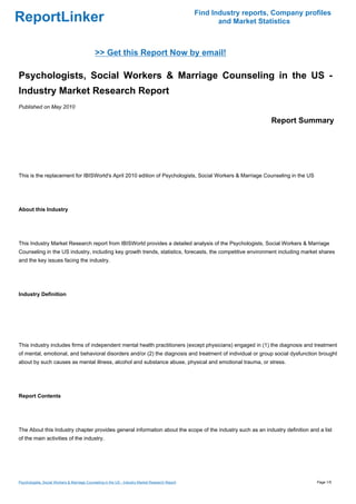 Find Industry reports, Company profiles
ReportLinker                                                                                             and Market Statistics



                                              >> Get this Report Now by email!

Psychologists, Social Workers & Marriage Counseling in the US -
Industry Market Research Report
Published on May 2010

                                                                                                                       Report Summary




This is the replacement for IBISWorld's April 2010 edition of Psychologists, Social Workers & Marriage Counseling in the US




About this Industry




This Industry Market Research report from IBISWorld provides a detailed analysis of the Psychologists, Social Workers & Marriage
Counseling in the US industry, including key growth trends, statistics, forecasts, the competitive environment including market shares
and the key issues facing the industry.




Industry Definition




This industry includes firms of independent mental health practitioners (except physicians) engaged in (1) the diagnosis and treatment
of mental, emotional, and behavioral disorders and/or (2) the diagnosis and treatment of individual or group social dysfunction brought
about by such causes as mental illness, alcohol and substance abuse, physical and emotional trauma, or stress.




Report Contents




The About this Industry chapter provides general information about the scope of the industry such as an industry definition and a list
of the main activities of the industry.




Psychologists, Social Workers & Marriage Counseling in the US - Industry Market Research Report                                     Page 1/5
 
