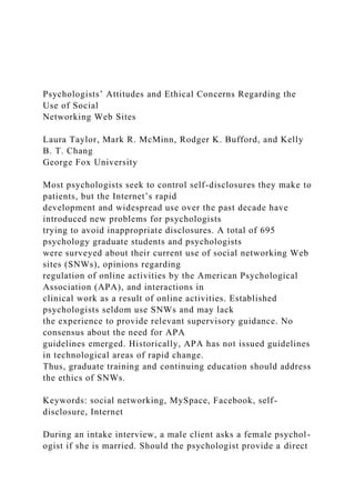 Psychologists’ Attitudes and Ethical Concerns Regarding the
Use of Social
Networking Web Sites
Laura Taylor, Mark R. McMinn, Rodger K. Bufford, and Kelly
B. T. Chang
George Fox University
Most psychologists seek to control self-disclosures they make to
patients, but the Internet’s rapid
development and widespread use over the past decade have
introduced new problems for psychologists
trying to avoid inappropriate disclosures. A total of 695
psychology graduate students and psychologists
were surveyed about their current use of social networking Web
sites (SNWs), opinions regarding
regulation of online activities by the American Psychological
Association (APA), and interactions in
clinical work as a result of online activities. Established
psychologists seldom use SNWs and may lack
the experience to provide relevant supervisory guidance. No
consensus about the need for APA
guidelines emerged. Historically, APA has not issued guidelines
in technological areas of rapid change.
Thus, graduate training and continuing education should address
the ethics of SNWs.
Keywords: social networking, MySpace, Facebook, self-
disclosure, Internet
During an intake interview, a male client asks a female psychol-
ogist if she is married. Should the psychologist provide a direct
 