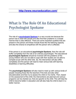 http://www.neuroeducation.com/




What Is The Role Of An Educational
Psychologist Spokane

The role of a psychologist Spokane is a very crucial one because the
person has to deal with people and also find their problems in a simple
manner than is also effective. There are some important qualities that are
present in the person and these include those like the listening capacity
and also the chance to empathize with the person who is affected.


If the person is an educational psychologist Spokane, then the role will
duffer completely from the role of an ordinary psychologist. The educational
psychologists Spokane should be involved with the problems of the
young children who are not able to cope with their studies are not able to
compete at par with the other kids. So, the intervention will also differ
completely and the person will need to meet various kids with learning
disabilities or learning difficulties.


The psychologist Spokane will also need to meet up with various kinds of
people including those like the teachers if the kids and also other
educationalists and then try to assess the child on his merits. Then, based
on the assessment of the child, the interventions are planned and various
programs can be charted out, that are specific to the child. This will help the
child to become better in education and will also help the child to learn in a
better manner.
 