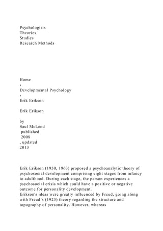 Psychologists
Theories
Studies
Research Methods
Home
›
Developmental Psychology
›
Erik Erikson
Erik Erikson
by
Saul McLeod
published
2008
, updated
2013
Erik Erikson (1950, 1963) proposed a psychoanalytic theory of
psychosocial development comprising eight stages from infancy
to adulthood. During each stage, the person experiences a
psychosocial crisis which could have a positive or negative
outcome for personality development.
Erikson's ideas were greatly influenced by Freud, going along
with Freud’s (1923) theory regarding the structure and
topography of personality. However, whereas
 