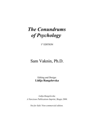 The Conundrums
 of Psychology
               1st EDITION




    Sam Vaknin, Ph.D.


           Editing and Design:
         Lidija Rangelovska




             Lidija Rangelovska
A Narcissus Publications Imprint, Skopje 2006

   Not for Sale! Non-commercial edition.
 