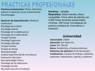 Universidad Universidad:  UDEM Ubicación:  San Pedro N.L Costo:  $ 57,782.00 Becas:  Académicas y Socioeconómicas. Exámenes de admision: 14 de Noviembre. Instalaciones:  Campos de trabajo, cafeterías, esplendas, laboratorios, salones y auditorio. Practicas profesionales:  Clínica, Educativa, Laboral o industrial, Social, Experimental, Psicofisiología. Opciones de Especialización:  Medicina Conductual Psicología de la Salud Psicología Infantil Psicología de la adolescencia Psicología de la edad adulta Terapia Familiar Psicólogo Ergónomo Psicología Aplicada Terapia Familiar Terapia de Pareja Neuropsicología Análisis Experimental de la Conducta Evaluación Educativa Neuropsicología Clínica Psicología de las Adicciones Psicología Escolar Neurociencias de la Conducta Horarios:  variable. Requisitos:  Salud mental y física compatible, Cinco años de estudio con 4.000 horas docentes presenciales mínimas,  350 horas cronológicas de práctica profesional,  licenciatura o t itulación: 