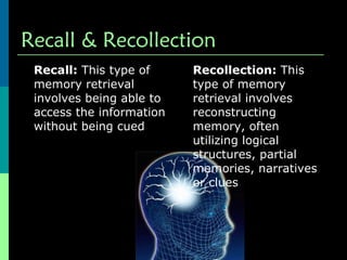 Recall & Recollection Recall:  This type of memory retrieval involves being able to access the information without being cued  Recollection:  This type of memory retrieval involves reconstructing memory, often utilizing logical structures, partial memories, narratives or clues  