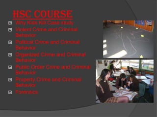 HSC Course
   Why Kids Kill Case study
   Violent Crime and Criminal
    Behavior
   Political Crime and Criminal
    Behavior
   Organized Crime and Criminal
    Behavior
   Public Order Crime and Criminal
    Behavior
   Property Crime and Criminal
    Behavior
   Forensics
 