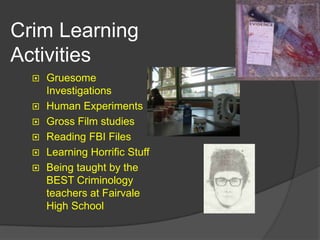 Crim Learning
Activities
     Gruesome
      Investigations
     Human Experiments
     Gross Film studies
     Reading FBI Files
     Learning Horrific Stuff
     Being taught by the
      BEST Criminology
      teachers at Fairvale
      High School
 