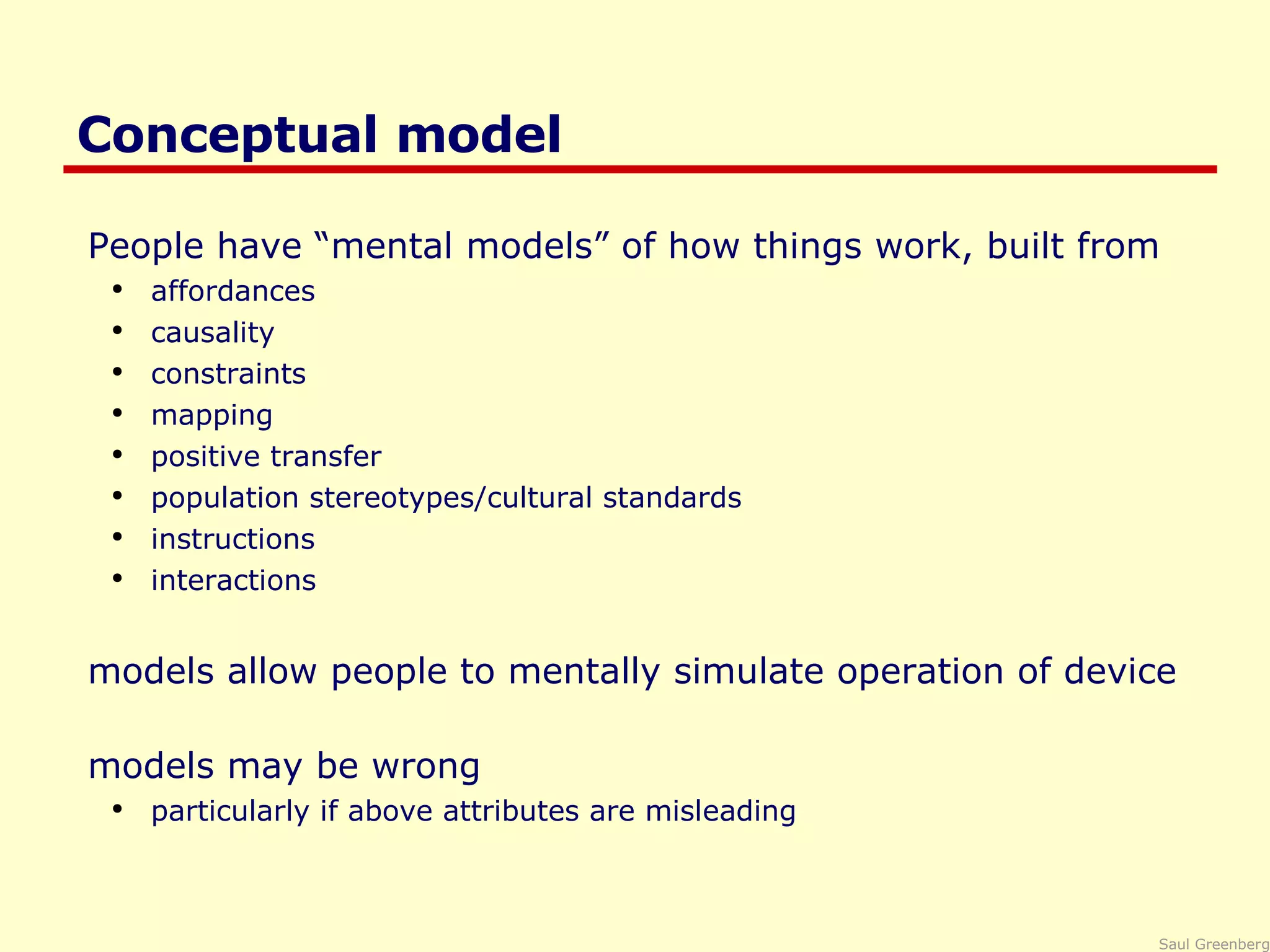 Conceptual model People have “mental models” of how things work, built from  affordances causality constraints mapping positive transfer population stereotypes/cultural standards instructions interactions models allow people to mentally simulate operation of device  models may be wrong particularly if above attributes are misleading 