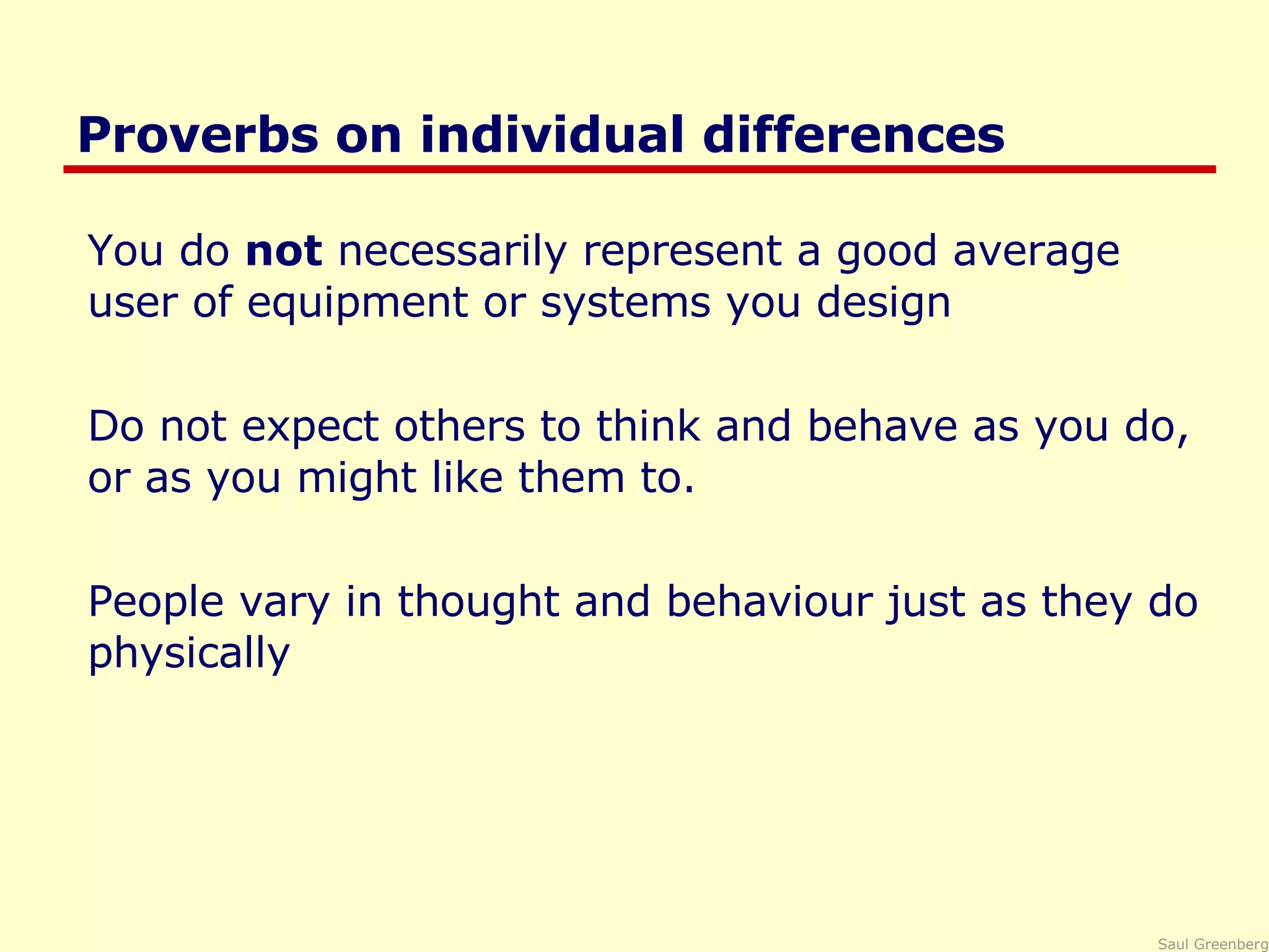 Proverbs on individual differences You do  not  necessarily represent a good average user of equipment or systems you design Do not expect others to think and behave as you do, or as you might like them to. People vary in thought and behaviour just as they do physically 