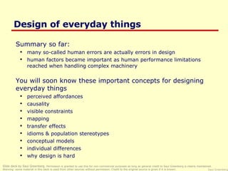 Design of everyday things ,[object Object],[object Object],[object Object],[object Object],[object Object],[object Object],[object Object],[object Object],[object Object],[object Object],[object Object],[object Object],[object Object],Slide deck by Saul Greenberg.  Permission is granted to use this for non-commercial purposes as long as general credit to Saul Greenberg is clearly maintained.  Warning: some material in this deck is used from other sources without permission. Credit to the original source is given if it is known. 