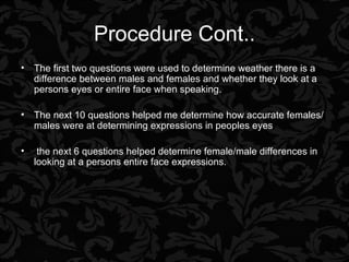 Procedure Cont.. The first two questions were used to determine weather there is a difference between males and females and whether they look at a persons eyes or entire face when speaking. The next 10 questions helped me determine how accurate females/males were at determining expressions in peoples eyes the next 6 questions helped determine female/male differences in looking at a persons entire face expressions. 