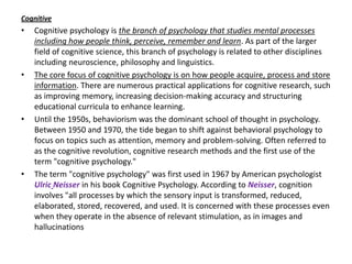 Cognitive
•   Cognitive psychology is the branch of psychology that studies mental processes
    including how people think, perceive, remember and learn. As part of the larger
    field of cognitive science, this branch of psychology is related to other disciplines
    including neuroscience, philosophy and linguistics.
•   The core focus of cognitive psychology is on how people acquire, process and store
    information. There are numerous practical applications for cognitive research, such
    as improving memory, increasing decision-making accuracy and structuring
    educational curricula to enhance learning.
•   Until the 1950s, behaviorism was the dominant school of thought in psychology.
    Between 1950 and 1970, the tide began to shift against behavioral psychology to
    focus on topics such as attention, memory and problem-solving. Often referred to
    as the cognitive revolution, cognitive research methods and the first use of the
    term "cognitive psychology."
•   The term "cognitive psychology" was first used in 1967 by American psychologist
    Ulric Neisser in his book Cognitive Psychology. According to Neisser, cognition
    involves "all processes by which the sensory input is transformed, reduced,
    elaborated, stored, recovered, and used. It is concerned with these processes even
    when they operate in the absence of relevant stimulation, as in images and
    hallucinations
 