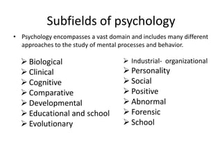 Subfields of psychology
• Psychology encompasses a vast domain and includes many different
  approaches to the study of mental processes and behavior.

   Biological                        Industrial- organizational
   Clinical                          Personality
   Cognitive                         Social
   Comparative                       Positive
   Developmental                     Abnormal
   Educational and school            Forensic
   Evolutionary                      School
 