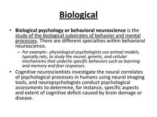 Biological
• Biological psychology or behavioral neuroscience is the
  study of the biological substrates of behavior and mental
  processes. There are different specialties within behavioral
  neuroscience.
   – For example:- physiological psychologists use animal models,
     typically rats, to study the neural, genetic, and cellular
     mechanisms that underlie specific behaviors such as learning
     and memory and fear responses.
• Cognitive neuroscientists investigate the neural correlates
  of psychological processes in humans using neural imaging
  tools, and neuropsychologists conduct psychological
  assessments to determine, for instance, specific aspects
  and extent of cognitive deficit caused by brain damage or
  disease.
 