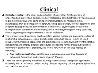 Clinical
 Clinical psychology is the study and application of psychology for the purpose of
  understanding, preventing, and relieving psychologically based distress or dysfunction and
  to promote subjective well-being and personal development. Although clinical
  psychologists may also engage in research, teaching, consultation, forensic testimony, and
  program development and administration .Some clinical psychologists focus on the
  management of patients with brain injury(clinical neuropsychology).In many countries,
  clinical psychology is a regulated mental health profession.
 The work performed by clinical psychologists in various therapeutic approaches, a formal
  relationship between professional and client (an individual, couple, family, or small
  group). The therapeutic approaches and practices are associated with different theoretical
  perspectives and employ different procedures intended to form a therapeutic alliance,
  discovery of psychological problems, and form a new ways of thinking, feeling, or
  behaving.
    Four major theoretical perspectives are psychodynamic, cognitive behavioral,
       existential–humanistic, and systems or family therapy.
 There has been a growing movement to integrate the various therapeutic approaches,
  especially with an increased understanding of issues regarding culture, gender, spirituality,
  and sexual orientation.
 
