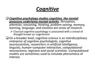Cognitive
 Cognitive psychology studies cognition, the mental
  processes underlying mental activity. Perception,
  attention, reasoning, thinking, problem solving, memory,
  learning, language, and emotion are areas of research.
    Classical cognitive psychology is associated with a school of
     thought known as:-cognitivism
 On a broader level, cognitive science is an interdisciplinary
  enterprise of cognitive psychologists, cognitive
  neuroscientists, researchers in artificial intelligence,
  linguists, human–computer interaction, computational
  neuroscience, logicians and social scientists. Computational
  models are sometimes used to simulate phenomena of
  interest.
 
