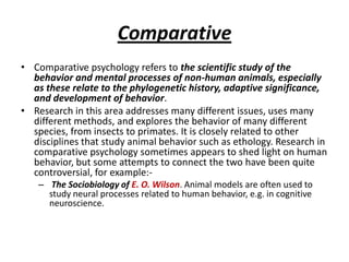Comparative
• Comparative psychology refers to the scientific study of the
  behavior and mental processes of non-human animals, especially
  as these relate to the phylogenetic history, adaptive significance,
  and development of behavior.
• Research in this area addresses many different issues, uses many
  different methods, and explores the behavior of many different
  species, from insects to primates. It is closely related to other
  disciplines that study animal behavior such as ethology. Research in
  comparative psychology sometimes appears to shed light on human
  behavior, but some attempts to connect the two have been quite
  controversial, for example:-
   – The Sociobiology of E. O. Wilson. Animal models are often used to
     study neural processes related to human behavior, e.g. in cognitive
     neuroscience.
 