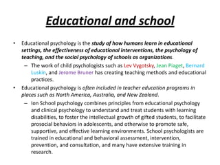 Educational and school
•   Educational psychology is the study of how humans learn in educational
    settings, the effectiveness of educational interventions, the psychology of
    teaching, and the social psychology of schools as organizations.
     – The work of child psychologists such as Lev Vygotsky, Jean Piaget, Bernard
        Luskin, and Jerome Bruner has creating teaching methods and educational
        practices.
•   Educational psychology is often included in teacher education programs in
    places such as North America, Australia, and New Zealand.
     – Ion School psychology combines principles from educational psychology
        and clinical psychology to understand and treat students with learning
        disabilities, to foster the intellectual growth of gifted students, to facilitate
        prosocial behaviors in adolescents, and otherwise to promote safe,
        supportive, and effective learning environments. School psychologists are
        trained in educational and behavioral assessment, intervention,
        prevention, and consultation, and many have extensive training in
        research.
 