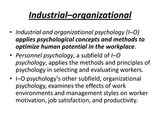 Industrial–organizational
• Industrial and organizational psychology (I–O)
  applies psychological concepts and methods to
  optimize human potential in the workplace.
• Personnel psychology, a subfield of I–O
  psychology, applies the methods and principles of
  psychology in selecting and evaluating workers.
• I–O psychology's other subfield, organizational
  psychology, examines the effects of work
  environments and management styles on worker
  motivation, job satisfaction, and productivity.
 