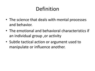 Definition
• The science that deals with mental processes
  and behavior.
• The emotional and behavioral characteristics if
  an individual group ,or activity
• Subtle tactical action or argument used to
  manipulate or influence another.
 