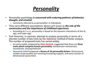 Personality
• Personality psychology is concerned with enduring patterns of behavior,
  thought, and emotion
    – commonly referred to as personality= in individuals.
• They carry different assumptions about such issues as the role of the
  unconscious and the importance of childhood experience.
    – According to Freud, personality is based on the dynamic interactions of the id,
      ego, and super-ego.
• Trait theorists, in contrast, attempt to analyze personality in terms of a
  discrete number of key traits by the statistical method of factor analysis.
  The number of proposed traits has varied widely.
    – An early model, proposed by Hans Eysenck, suggested that there are three
      traits which comprise human personality: extraversion–introversion,
      neuroticism, and psychoticism.
    – Raymond Cattell proposed a theory of 16 personality factors. Dimensional
      models of personality are receiving increasing support, and some version of
      dimensional assessment.
 