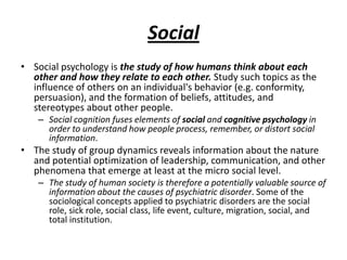 Social
• Social psychology is the study of how humans think about each
  other and how they relate to each other. Study such topics as the
  influence of others on an individual's behavior (e.g. conformity,
  persuasion), and the formation of beliefs, attitudes, and
  stereotypes about other people.
   – Social cognition fuses elements of social and cognitive psychology in
     order to understand how people process, remember, or distort social
     information.
• The study of group dynamics reveals information about the nature
  and potential optimization of leadership, communication, and other
  phenomena that emerge at least at the micro social level.
   – The study of human society is therefore a potentially valuable source of
     information about the causes of psychiatric disorder. Some of the
     sociological concepts applied to psychiatric disorders are the social
     role, sick role, social class, life event, culture, migration, social, and
     total institution.
 