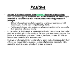 Positive
• Positive psychology derives from Maslow's humanistic psychology.
  Positive psychology is a discipline that utilizes evidence-based scientific
  methods to study factors that contribute to human happiness and
  strength.
    – Different from clinical psychology, positive psychology is concerned with
      improving the mental well-being of healthy clients.
    – Positive psychological interventions now have received tentative support for
      their beneficial effects on clients.
• In 2010 Clinical Psychological Review published a special issue devoted to
  positive psychological interventions, such as gratitude journaling and the
  physical expression of gratitude. There is, however, a need for further
  research on the effects of interventions.
• Positive psychological interventions have been limited in scope, but their
  effects are thought to be superior to that of placebos, especially with
  regard to helping people with body image problems.
 