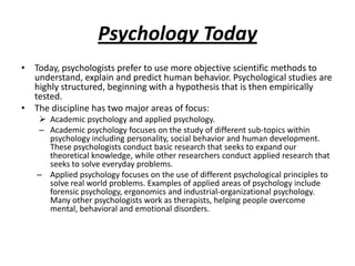 Psychology Today
• Today, psychologists prefer to use more objective scientific methods to
  understand, explain and predict human behavior. Psychological studies are
  highly structured, beginning with a hypothesis that is then empirically
  tested.
• The discipline has two major areas of focus:
    Academic psychology and applied psychology.
   – Academic psychology focuses on the study of different sub-topics within
     psychology including personality, social behavior and human development.
     These psychologists conduct basic research that seeks to expand our
     theoretical knowledge, while other researchers conduct applied research that
     seeks to solve everyday problems.
   – Applied psychology focuses on the use of different psychological principles to
     solve real world problems. Examples of applied areas of psychology include
     forensic psychology, ergonomics and industrial-organizational psychology.
     Many other psychologists work as therapists, helping people overcome
     mental, behavioral and emotional disorders.
 