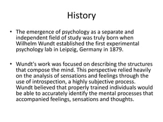 History
• The emergence of psychology as a separate and
  independent field of study was truly born when
  Wilhelm Wundt established the first experimental
  psychology lab in Leipzig, Germany in 1879.

• Wundt's work was focused on describing the structures
  that compose the mind. This perspective relied heavily
  on the analysis of sensations and feelings through the
  use of introspection, a highly subjective process.
  Wundt believed that properly trained individuals would
  be able to accurately identify the mental processes that
  accompanied feelings, sensations and thoughts.
 