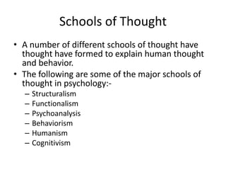 Schools of Thought
• A number of different schools of thought have
  thought have formed to explain human thought
  and behavior.
• The following are some of the major schools of
  thought in psychology:-
  –   Structuralism
  –   Functionalism
  –   Psychoanalysis
  –   Behaviorism
  –   Humanism
  –   Cognitivism
 