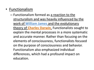 • Functionalism
  – Functionalism formed as a reaction to the
    structuralism and was heavily influenced by the
    work of William James and the evolutionary
    theory of Charles Darwin. Functionalists sought to
    explain the mental processes in a more systematic
    and accurate manner. Rather than focusing on the
    elements of consciousness, functionalists focused
    on the purpose of consciousness and behavior.
    Functionalism also emphasized individual
    differences, which had a profound impact on
    education.
 