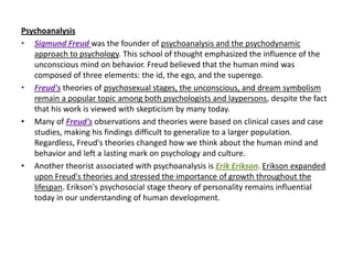 Psychoanalysis
• Sigmund Freud was the founder of psychoanalysis and the psychodynamic
   approach to psychology. This school of thought emphasized the influence of the
   unconscious mind on behavior. Freud believed that the human mind was
   composed of three elements: the id, the ego, and the superego.
• Freud's theories of psychosexual stages, the unconscious, and dream symbolism
   remain a popular topic among both psychologists and laypersons, despite the fact
   that his work is viewed with skepticism by many today.
• Many of Freud's observations and theories were based on clinical cases and case
   studies, making his findings difficult to generalize to a larger population.
   Regardless, Freud's theories changed how we think about the human mind and
   behavior and left a lasting mark on psychology and culture.
• Another theorist associated with psychoanalysis is Erik Erikson. Erikson expanded
   upon Freud's theories and stressed the importance of growth throughout the
   lifespan. Erikson's psychosocial stage theory of personality remains influential
   today in our understanding of human development.
 