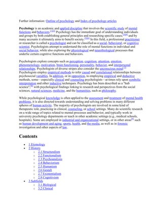 Further information: Outline of psychology and Index of psychology articles
Psychology is an academic and applied discipline that involves the scientific study of mental
functions and behaviors.[1][2]
Psychology has the immediate goal of understanding individuals
and groups by both establishing general principles and researching specific cases,[3][4]
and by
many accounts it ultimately aims to benefit society.[5][6]
In this field, a professional practitioner
or researcher is called a psychologist and can be classified as a social, behavioral, or cognitive
scientist. Psychologists attempt to understand the role of mental functions in individual and
social behavior, while also exploring the physiological and neurobiological processes that
underlie certain cognitive functions and behaviors.
Psychologists explore concepts such as perception, cognition, attention, emotion,
phenomenology, motivation, brain functioning, personality, behavior, and interpersonal
relationships. Psychologists of diverse stripes also consider the unconscious mind.[7]
Psychologists employ empirical methods to infer causal and correlational relationships between
psychosocial variables. In addition, or in opposition, to employing empirical and deductive
methods, some—especially clinical and counseling psychologists—at times rely upon symbolic
interpretation and other inductive techniques. Psychology has been described as a "hub
science",[8]
with psychological findings linking to research and perspectives from the social
sciences, natural sciences, medicine, and the humanities, such as philosophy.
While psychological knowledge is often applied to the assessment and treatment of mental health
problems, it is also directed towards understanding and solving problems in many different
spheres of human activity. The majority of psychologists are involved in some kind of
therapeutic role, practicing in clinical, counseling, or school settings. Many do scientific research
on a wide range of topics related to mental processes and behavior, and typically work in
university psychology departments or teach in other academic settings (e.g., medical schools,
hospitals). Some are employed in industrial and organizational settings, or in other areas[9]
such
as human development and aging, sports, health, and the media, as well as in forensic
investigation and other aspects of law.
Contents
1 Etymology
2 History
o 2.1 Structuralism
o 2.2 Functionalism
o 2.3 Psychoanalysis
o 2.4 Behaviorism
o 2.5 Humanism
o 2.6 Gestalt
o 2.7 Existentialism
o 2.8 Cognitivism
3 Subfields
o 3.1 Biological
o 3.2 Clinical
 