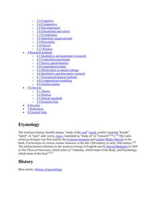 o 3.3 Cognitive
o 3.4 Comparative
o 3.5 Developmental
o 3.6 Educational and school
o 3.7 Evolutionary
o 3.8 Industrial–organizational
o 3.9 Personality
o 3.10 Social
o 3.11 Positive
4 Research methods
o 4.1 Qualitative and quantitative research
o 4.2 Controlled experiments
o 4.3 Survey questionnaires
o 4.4 Longitudinal studies
o 4.5 Observation in natural settings
o 4.6 Qualitative and descriptive research
o 4.7 Neuropsychological methods
o 4.8 Computational modeling
o 4.9 Animal studies
5 Criticism
o 5.1 Theory
o 5.2 Practice
o 5.3 Ethical standards
o 5.4 Systemic bias
6 See also
7 References
8 External links
Etymology
The word psychology literally means, "study of the soul" (ψυχή, psukhē, meaning "breath",
"spirit", or "soul"; and -λογος -logos, translated as "study of" or "research"[10]
).[11]
The Latin
word psychologia was first used by the Croatian humanist and Latinist Marko Marulić in his
book, Psichiologia de ratione animae humanae in the late 15th century or early 16th century.[12]
The earliest known reference to the word psychology in English was by Steven Blankaart in 1694
in The Physical Dictionary which refers to "Anatomy, which treats of the Body, and Psychology,
which treats of the Soul."[13]
History
Main article: History of psychology
 