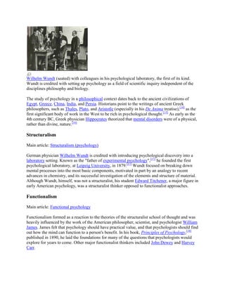 Wilhelm Wundt (seated) with colleagues in his psychological laboratory, the first of its kind.
Wundt is credited with setting up psychology as a field of scientific inquiry independent of the
disciplines philosophy and biology.
The study of psychology in a philosophical context dates back to the ancient civilizations of
Egypt, Greece, China, India, and Persia. Historians point to the writings of ancient Greek
philosophers, such as Thales, Plato, and Aristotle (especially in his De Anima treatise),[14]
as the
first significant body of work in the West to be rich in psychological thought.[15]
As early as the
4th century BC, Greek physician Hippocrates theorized that mental disorders were of a physical,
rather than divine, nature.[16]
Structuralism
Main article: Structuralism (psychology)
German physician Wilhelm Wundt is credited with introducing psychological discovery into a
laboratory setting. Known as the "father of experimental psychology",[17]
he founded the first
psychological laboratory, at Leipzig University, in 1879.[17]
Wundt focused on breaking down
mental processes into the most basic components, motivated in part by an analogy to recent
advances in chemistry, and its successful investigation of the elements and structure of material.
Although Wundt, himself, was not a structuralist, his student Edward Titchener, a major figure in
early American psychology, was a structuralist thinker opposed to functionalist approaches.
Functionalism
Main article: Functional psychology
Functionalism formed as a reaction to the theories of the structuralist school of thought and was
heavily influenced by the work of the American philosopher, scientist, and psychologist William
James. James felt that psychology should have practical value, and that psychologists should find
out how the mind can function to a person's benefit. In his book, Principles of Psychology,[18]
published in 1890, he laid the foundations for many of the questions that psychologists would
explore for years to come. Other major functionalist thinkers included John Dewey and Harvey
Carr.
 