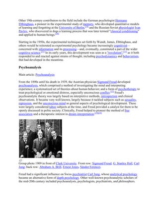 Other 19th-century contributors to the field include the German psychologist Hermann
Ebbinghaus, a pioneer in the experimental study of memory, who developed quantitative models
of learning and forgetting at the University of Berlin,[19]
and the Russian-Soviet physiologist Ivan
Pavlov, who discovered in dogs a learning process that was later termed "classical conditioning"
and applied to human beings.[20]
Starting in the 1950s, the experimental techniques set forth by Wundt, James, Ebbinghaus, and
others would be reiterated as experimental psychology became increasingly cognitivist—
concerned with information and its processing—and, eventually, constituted a part of the wider
cognitive science.[21]
In its early years, this development was seen as a "revolution",[21]
as it both
responded to and reacted against strains of thought, including psychodynamics and behaviorism,
that had developed in the meantime.
Psychoanalysis
Main article: Psychoanalysis
From the 1890s until his death in 1939, the Austrian physician Sigmund Freud developed
psychoanalysis, which comprised a method of investigating the mind and interpreting
experience; a systematized set of theories about human behavior; and a form of psychotherapy to
treat psychological or emotional distress, especially unconscious conflict.[22]
Freud's
psychoanalytic theory was largely based on interpretive methods, introspection and clinical
observations. It became very well known, largely because it tackled subjects such as sexuality,
repression, and the unconscious mind as general aspects of psychological development. These
were largely considered taboo subjects at the time, and Freud provided a catalyst for them to be
openly discussed in polite society. Clinically, Freud helped to pioneer the method of free
association and a therapeutic interest in dream interpretation.[23][24]
Group photo 1909 in front of Clark University. Front row: Sigmund Freud, G. Stanley Hall, Carl
Jung; back row: Abraham A. Brill, Ernest Jones, Sándor Ferenczi.
Freud had a significant influence on Swiss psychiatrist Carl Jung, whose analytical psychology
became an alternative form of depth psychology. Other well-known psychoanalytic scholars of
the mid-20th century included psychoanalysts, psychologists, psychiatrists, and philosophers.
 