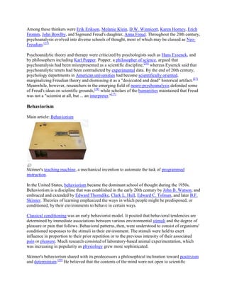 Among these thinkers were Erik Erikson, Melanie Klein, D.W. Winnicott, Karen Horney, Erich
Fromm, John Bowlby, and Sigmund Freud's daughter, Anna Freud. Throughout the 20th century,
psychoanalysis evolved into diverse schools of thought, most of which may be classed as Neo-
Freudian.[25]
Psychoanalytic theory and therapy were criticized by psychologists such as Hans Eysenck, and
by philosophers including Karl Popper. Popper, a philosopher of science, argued that
psychoanalysis had been misrepresented as a scientific discipline,[26]
whereas Eysenck said that
psychoanalytic tenets had been contradicted by experimental data. By the end of 20th century,
psychology departments in American universities had become scientifically oriented,
marginalizing Freudian theory and dismissing it as a "desiccated and dead" historical artifact.[27]
Meanwhile, however, researchers in the emerging field of neuro-psychoanalysis defended some
of Freud's ideas on scientific grounds,[28]
while scholars of the humanities maintained that Freud
was not a "scientist at all, but ... an interpreter."[27]
Behaviorism
Main article: Behaviorism
Skinner's teaching machine, a mechanical invention to automate the task of programmed
instruction.
In the United States, behaviorism became the dominant school of thought during the 1950s.
Behaviorism is a discipline that was established in the early 20th century by John B. Watson, and
embraced and extended by Edward Thorndike, Clark L. Hull, Edward C. Tolman, and later B.F.
Skinner. Theories of learning emphasized the ways in which people might be predisposed, or
conditioned, by their environments to behave in certain ways.
Classical conditioning was an early behaviorist model. It posited that behavioral tendencies are
determined by immediate associations between various environmental stimuli and the degree of
pleasure or pain that follows. Behavioral patterns, then, were understood to consist of organisms'
conditioned responses to the stimuli in their environment. The stimuli were held to exert
influence in proportion to their prior repetition or to the previous intensity of their associated
pain or pleasure. Much research consisted of laboratory-based animal experimentation, which
was increasing in popularity as physiology grew more sophisticated.
Skinner's behaviorism shared with its predecessors a philosophical inclination toward positivism
and determinism.[29]
He believed that the contents of the mind were not open to scientific
 