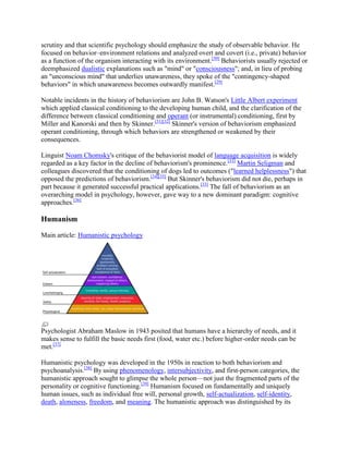 scrutiny and that scientific psychology should emphasize the study of observable behavior. He
focused on behavior–environment relations and analyzed overt and covert (i.e., private) behavior
as a function of the organism interacting with its environment.[30]
Behaviorists usually rejected or
deemphasized dualistic explanations such as "mind" or "consciousness"; and, in lieu of probing
an "unconscious mind" that underlies unawareness, they spoke of the "contingency-shaped
behaviors" in which unawareness becomes outwardly manifest.[29]
Notable incidents in the history of behaviorism are John B. Watson's Little Albert experiment
which applied classical conditioning to the developing human child, and the clarification of the
difference between classical conditioning and operant (or instrumental) conditioning, first by
Miller and Kanorski and then by Skinner.[31][32]
Skinner's version of behaviorism emphasized
operant conditioning, through which behaviors are strengthened or weakened by their
consequences.
Linguist Noam Chomsky's critique of the behaviorist model of language acquisition is widely
regarded as a key factor in the decline of behaviorism's prominence.[33]
Martin Seligman and
colleagues discovered that the conditioning of dogs led to outcomes ("learned helplessness") that
opposed the predictions of behaviorism.[34][35]
But Skinner's behaviorism did not die, perhaps in
part because it generated successful practical applications.[33]
The fall of behaviorism as an
overarching model in psychology, however, gave way to a new dominant paradigm: cognitive
approaches.[36]
Humanism
Main article: Humanistic psychology
Psychologist Abraham Maslow in 1943 posited that humans have a hierarchy of needs, and it
makes sense to fulfill the basic needs first (food, water etc.) before higher-order needs can be
met.[37]
Humanistic psychology was developed in the 1950s in reaction to both behaviorism and
psychoanalysis.[38]
By using phenomenology, intersubjectivity, and first-person categories, the
humanistic approach sought to glimpse the whole person—not just the fragmented parts of the
personality or cognitive functioning.[39]
Humanism focused on fundamentally and uniquely
human issues, such as individual free will, personal growth, self-actualization, self-identity,
death, aloneness, freedom, and meaning. The humanistic approach was distinguished by its
 