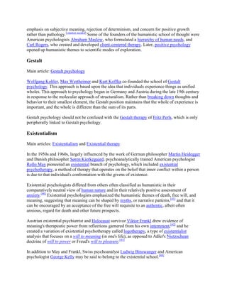 emphasis on subjective meaning, rejection of determinism, and concern for positive growth
rather than pathology.[citation needed]
Some of the founders of the humanistic school of thought were
American psychologists Abraham Maslow, who formulated a hierarchy of human needs, and
Carl Rogers, who created and developed client-centered therapy. Later, positive psychology
opened up humanistic themes to scientific modes of exploration.
Gestalt
Main article: Gestalt psychology
Wolfgang Kohler, Max Wertheimer and Kurt Koffka co-founded the school of Gestalt
psychology. This approach is based upon the idea that individuals experience things as unified
wholes. This approach to psychology began in Germany and Austria during the late 19th century
in response to the molecular approach of structuralism. Rather than breaking down thoughts and
behavior to their smallest element, the Gestalt position maintains that the whole of experience is
important, and the whole is different than the sum of its parts.
Gestalt psychology should not be confused with the Gestalt therapy of Fritz Perls, which is only
peripherally linked to Gestalt psychology.
Existentialism
Main articles: Existentialism and Existential therapy
In the 1950s and 1960s, largely influenced by the work of German philosopher Martin Heidegger
and Danish philosopher Søren Kierkegaard, psychoanalytically trained American psychologist
Rollo May pioneered an existential branch of psychology, which included existential
psychotherapy, a method of therapy that operates on the belief that inner conflict within a person
is due to that individual's confrontation with the givens of existence.
Existential psychologists differed from others often classified as humanistic in their
comparatively neutral view of human nature and in their relatively positive assessment of
anxiety.[40]
Existential psychologists emphasized the humanistic themes of death, free will, and
meaning, suggesting that meaning can be shaped by myths, or narrative patterns,[41]
and that it
can be encouraged by an acceptance of the free will requisite to an authentic, albeit often
anxious, regard for death and other future prospects.
Austrian existential psychiatrist and Holocaust survivor Viktor Frankl drew evidence of
meaning's therapeutic power from reflections garnered from his own internment,[42]
and he
created a variation of existential psychotherapy called logotherapy, a type of existentialist
analysis that focuses on a will to meaning (in one's life), as opposed to Adler's Nietzschean
doctrine of will to power or Freud's will to pleasure.[43]
In addition to May and Frankl, Swiss psychoanalyst Ludwig Binswanger and American
psychologist George Kelly may be said to belong to the existential school.[44]
 