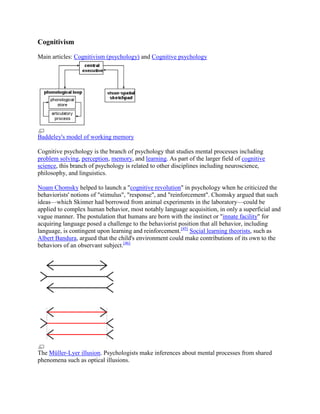 Cognitivism
Main articles: Cognitivism (psychology) and Cognitive psychology
Baddeley's model of working memory
Cognitive psychology is the branch of psychology that studies mental processes including
problem solving, perception, memory, and learning. As part of the larger field of cognitive
science, this branch of psychology is related to other disciplines including neuroscience,
philosophy, and linguistics.
Noam Chomsky helped to launch a "cognitive revolution" in psychology when he criticized the
behaviorists' notions of "stimulus", "response", and "reinforcement". Chomsky argued that such
ideas—which Skinner had borrowed from animal experiments in the laboratory—could be
applied to complex human behavior, most notably language acquisition, in only a superficial and
vague manner. The postulation that humans are born with the instinct or "innate facility" for
acquiring language posed a challenge to the behaviorist position that all behavior, including
language, is contingent upon learning and reinforcement.[45]
Social learning theorists, such as
Albert Bandura, argued that the child's environment could make contributions of its own to the
behaviors of an observant subject.[46]
The Müller-Lyer illusion. Psychologists make inferences about mental processes from shared
phenomena such as optical illusions.
 