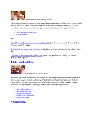 Photo by Marcin Balcerzak/iStockPhoto
Abnormal psychology is the area that looks at psychopathology and abnormal behavior. The term covers
a broad range of disorders, from depression to obsession-compulsion to sexual deviation and many
more. Counselors, clinical psychologists and psychotherapists often work directly in this field.
What is Abnormal Psychology?
Mental Disorders
Ads
What Does My Dream Meanwww.DreamsCloud.comFree dream analysis / reflection. Online
Dream Journal. Try it free.
What is DownSyndrome?www.downtv.orgAll videos on DownSyndrome All the info at Down
TV
Questions & Answerswww.Facebook.comOnline Tests, Quizzes and Surveys On Various
Subjects. Sign Up now!
2. Behavioral Psychology
Photo by Kim Gunkel/iStockPhoto
Behavioral psychology, also known as behaviorism, is a theory of learning based upon the idea that all
behaviors are acquired through conditioning. While this branch of psychology dominated the field
during the first part of the twentieth century, it became less prominent during the 1950s. However,
behavioral techniques remain a mainstay in therapy, education and many other areas.
What is Behaviorism?
Classical Conditioning
Operant Conditioning
Reinforcement Schedules
Behavioral Analysis
3. Biopsychology
 