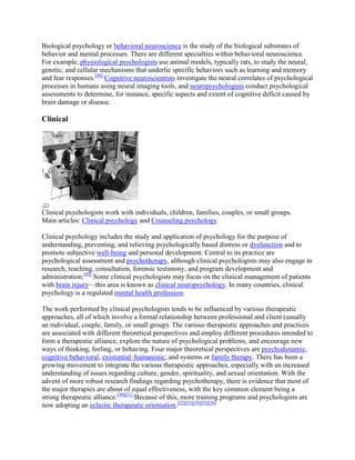 Biological psychology or behavioral neuroscience is the study of the biological substrates of
behavior and mental processes. There are different specialties within behavioral neuroscience.
For example, physiological psychologists use animal models, typically rats, to study the neural,
genetic, and cellular mechanisms that underlie specific behaviors such as learning and memory
and fear responses.[48]
Cognitive neuroscientists investigate the neural correlates of psychological
processes in humans using neural imaging tools, and neuropsychologists conduct psychological
assessments to determine, for instance, specific aspects and extent of cognitive deficit caused by
brain damage or disease.
Clinical
Clinical psychologists work with individuals, children, families, couples, or small groups.
Main articles: Clinical psychology and Counseling psychology
Clinical psychology includes the study and application of psychology for the purpose of
understanding, preventing, and relieving psychologically based distress or dysfunction and to
promote subjective well-being and personal development. Central to its practice are
psychological assessment and psychotherapy, although clinical psychologists may also engage in
research, teaching, consultation, forensic testimony, and program development and
administration.[49]
Some clinical psychologists may focus on the clinical management of patients
with brain injury—this area is known as clinical neuropsychology. In many countries, clinical
psychology is a regulated mental health profession.
The work performed by clinical psychologists tends to be influenced by various therapeutic
approaches, all of which involve a formal relationship between professional and client (usually
an individual, couple, family, or small group). The various therapeutic approaches and practices
are associated with different theoretical perspectives and employ different procedures intended to
form a therapeutic alliance, explore the nature of psychological problems, and encourage new
ways of thinking, feeling, or behaving. Four major theoretical perspectives are psychodynamic,
cognitive behavioral, existential–humanistic, and systems or family therapy. There has been a
growing movement to integrate the various therapeutic approaches, especially with an increased
understanding of issues regarding culture, gender, spirituality, and sexual orientation. With the
advent of more robust research findings regarding psychotherapy, there is evidence that most of
the major therapies are about of equal effectiveness, with the key common element being a
strong therapeutic alliance.[50][51]
Because of this, more training programs and psychologists are
now adopting an eclectic therapeutic orientation.[52][53][54][55][56]
 
