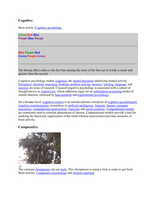 Cognitive
Main article: Cognitive psychology
Green Red Blue
Purple Blue Purple
Blue Purple Red
Green Purple Green
The Stroop effect refers to the fact that naming the color of the first set of words is easier and
quicker than the second.
Cognitive psychology studies cognition, the mental processes underlying mental activity.
Perception, attention, reasoning, thinking, problem solving, memory, learning, language, and
emotion are areas of research. Classical cognitive psychology is associated with a school of
thought known as cognitivism, whose adherents argue for an information processing model of
mental function, informed by functionalism and experimental psychology.
On a broader level, cognitive science is an interdisciplinary enterprise of cognitive psychologists,
cognitive neuroscientists, researchers in artificial intelligence, linguists, human–computer
interaction, computational neuroscience, logicians and social scientists. Computational models
are sometimes used to simulate phenomena of interest. Computational models provide a tool for
studying the functional organization of the mind whereas neuroscience provides measures of
brain activity.
Comparative
The common chimpanzee can use tools. This chimpanzee is using a stick in order to get food.
Main articles: Comparative psychology and Animal cognition
 