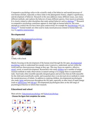 Comparative psychology refers to the scientific study of the behavior and mental processes of
non-human animals, especially as these relate to the phylogenetic history, adaptive significance,
and development of behavior. Research in this area addresses many different issues, uses many
different methods, and explores the behavior of many different species, from insects to primates.
It is closely related to other disciplines that study animal behavior such as ethology.[57]
Research
in comparative psychology sometimes appears to shed light on human behavior, but some
attempts to connect the two have been quite controversial, for example the Sociobiology of E. O.
Wilson.[58]
Animal models are often used to study neural processes related to human behavior,
e.g. in cognitive neuroscience.
Developmental
Main article: Developmental psychology
A baby with a book
Mainly focusing on the development of the human mind through the life span, developmental
psychology seeks to understand how people come to perceive, understand, and act within the
world and how these processes change as they age. This may focus on cognitive, affective,
moral, social, or neural development. Researchers who study children use a number of unique
research methods to make observations in natural settings or to engage them in experimental
tasks. Such tasks often resemble specially designed games and activities that are both enjoyable
for the child and scientifically useful, and researchers have even devised clever methods to study
the mental processes of infants. In addition to studying children, developmental psychologists
also study aging and processes throughout the life span, especially at other times of rapid change
(such as adolescence and old age). Developmental psychologists draw on the full range of
psychological theories to inform their research.
Educational and school
Main articles: Educational psychology and School psychology
 