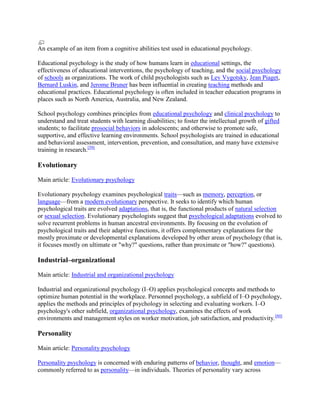 An example of an item from a cognitive abilities test used in educational psychology.
Educational psychology is the study of how humans learn in educational settings, the
effectiveness of educational interventions, the psychology of teaching, and the social psychology
of schools as organizations. The work of child psychologists such as Lev Vygotsky, Jean Piaget,
Bernard Luskin, and Jerome Bruner has been influential in creating teaching methods and
educational practices. Educational psychology is often included in teacher education programs in
places such as North America, Australia, and New Zealand.
School psychology combines principles from educational psychology and clinical psychology to
understand and treat students with learning disabilities; to foster the intellectual growth of gifted
students; to facilitate prosocial behaviors in adolescents; and otherwise to promote safe,
supportive, and effective learning environments. School psychologists are trained in educational
and behavioral assessment, intervention, prevention, and consultation, and many have extensive
training in research.[59]
Evolutionary
Main article: Evolutionary psychology
Evolutionary psychology examines psychological traits—such as memory, perception, or
language—from a modern evolutionary perspective. It seeks to identify which human
psychological traits are evolved adaptations, that is, the functional products of natural selection
or sexual selection. Evolutionary psychologists suggest that psychological adaptations evolved to
solve recurrent problems in human ancestral environments. By focusing on the evolution of
psychological traits and their adaptive functions, it offers complementary explanations for the
mostly proximate or developmental explanations developed by other areas of psychology (that is,
it focuses mostly on ultimate or "why?" questions, rather than proximate or "how?" questions).
Industrial–organizational
Main article: Industrial and organizational psychology
Industrial and organizational psychology (I–O) applies psychological concepts and methods to
optimize human potential in the workplace. Personnel psychology, a subfield of I–O psychology,
applies the methods and principles of psychology in selecting and evaluating workers. I–O
psychology's other subfield, organizational psychology, examines the effects of work
environments and management styles on worker motivation, job satisfaction, and productivity.[60]
Personality
Main article: Personality psychology
Personality psychology is concerned with enduring patterns of behavior, thought, and emotion—
commonly referred to as personality—in individuals. Theories of personality vary across
 