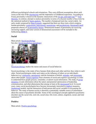 different psychological schools and orientations. They carry different assumptions about such
issues as the role of the unconscious and the importance of childhood experience. According to
Freud, personality is based on the dynamic interactions of the id, ego, and super-ego.[61]
Trait
theorists, in contrast, attempt to analyze personality in terms of a discrete number of key traits by
the statistical method of factor analysis. The number of proposed traits has varied widely. An
early model, proposed by Hans Eysenck, suggested that there are three traits which comprise
human personality: extraversion–introversion, neuroticism, and psychoticism. Raymond Cattell
proposed a theory of 16 personality factors. Dimensional models of personality are receiving
increasing support, and some version of dimensional assessment will be included in the
forthcoming DSM-V.
Social
Main article: Social psychology
See also: Social psychology (sociology)
Social psychology studies the nature and causes of social behavior.
Social psychology is the study of how humans think about each other and how they relate to each
other. Social psychologists study such topics as the influence of others on an individual's
behavior (e.g. conformity, persuasion), and the formation of beliefs, attitudes, and stereotypes
about other people. Social cognition fuses elements of social and cognitive psychology in order
to understand how people process, remember, or distort social information. The study of group
dynamics reveals information about the nature and potential optimization of leadership,
communication, and other phenomena that emerge at least at the microsocial level. In recent
years, many social psychologists have become increasingly interested in implicit measures,
mediational models, and the interaction of both person and social variables in accounting for
behavior. The study of human society is therefore a potentially valuable source of information
about the causes of psychiatric disorder. Some of the sociological concepts applied to psychiatric
disorders are the social role, sick role, social class, life event, culture, migration, social, and total
institution.[62]
Positive
Main article: Positive psychology
 
